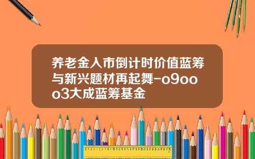 养老金入市倒计时价值蓝筹与新兴题材再起舞-o9ooo3大成蓝筹基金