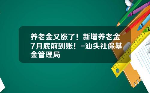 养老金又涨了！新增养老金7月底前到账！-汕头社保基金管理局