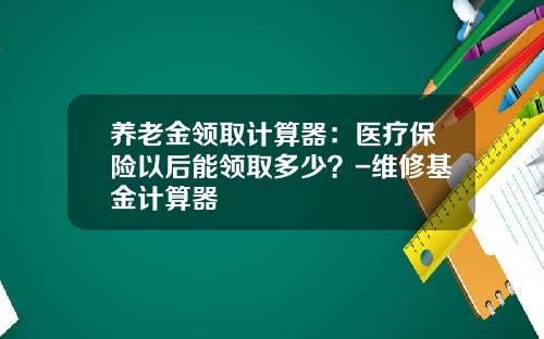 养老金领取计算器:医疗保险以后能领取多少?-维修基金计算器
