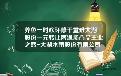 养鱼一时欢环修千重难大湖股份一元转让两渔场凸显主业之惑-大湖水殖股份有限公司规模