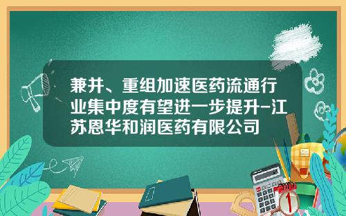 兼并、重组加速医药流通行业集中度有望进一步提升-江苏恩华和润医药有限公司