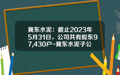 冀东水泥：截止2023年5月31日，公司共有股东97,430户-冀东水泥子公司