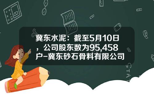 冀东水泥：截至5月10日，公司股东数为95,458户-冀东砂石骨料有限公司