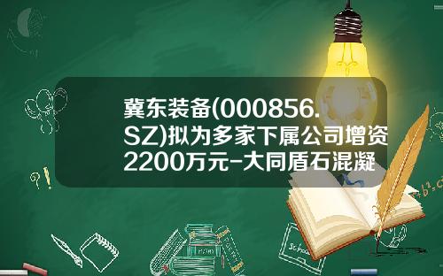 冀东装备(000856.SZ)拟为多家下属公司增资2200万元-大同盾石混凝土有限公司地址