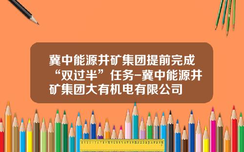 冀中能源井矿集团提前完成“双过半”任务-冀中能源井矿集团大有机电有限公司