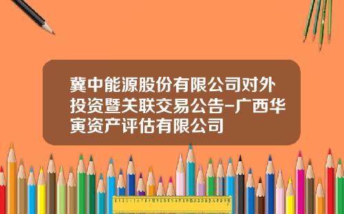 冀中能源股份有限公司对外投资暨关联交易公告-广西华寅资产评估有限公司
