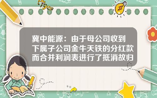 冀中能源：由于母公司收到下属子公司金牛天铁的分红款而合并利润表进行了抵消故归母净利润小于母公司利润-子公司分红抵消分录