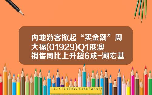 内地游客掀起“买金潮”周大福(01929)Q1港澳销售同比上升超6成-潮宏基金饰