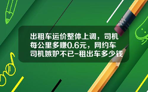 出租车运价整体上调，司机每公里多赚0.6元，网约车司机嫉妒不已-租出车多少钱【新闻】.