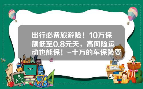 出行必备旅游险！10万保额低至0.8元天，高风险运动也能保！-十万的车保险要多少钱【新闻】.