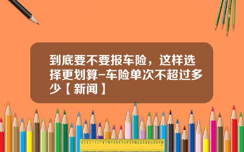 到底要不要报车险，这样选择更划算-车险单次不超过多少【新闻】