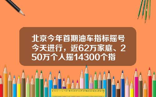 北京今年首期油车指标摇号今天进行，近62万家庭、250万个人摇14300个指标-北京摇号一次多少个【新闻】