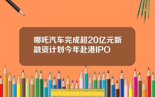 哪吒汽车完成超20亿元新融资计划今年赴港IPO