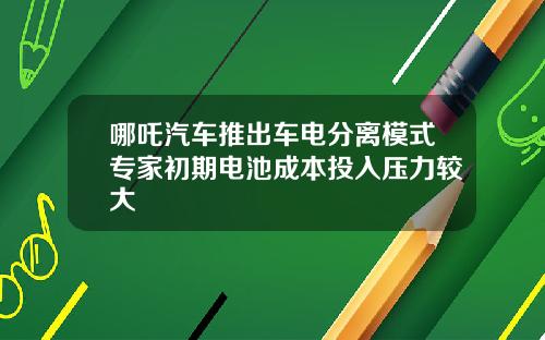哪吒汽车推出车电分离模式专家初期电池成本投入压力较大