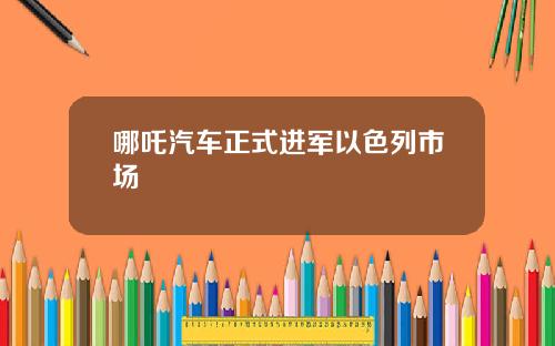 哪吒汽车正式进军以色列市场