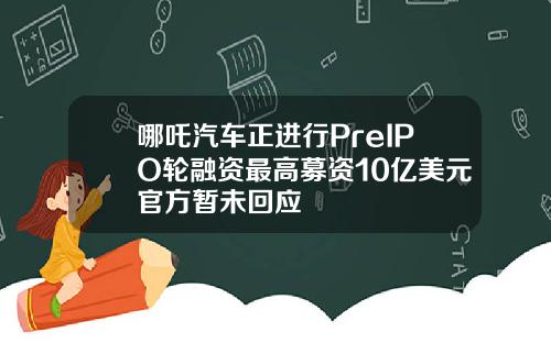 哪吒汽车正进行PreIPO轮融资最高募资10亿美元官方暂未回应
