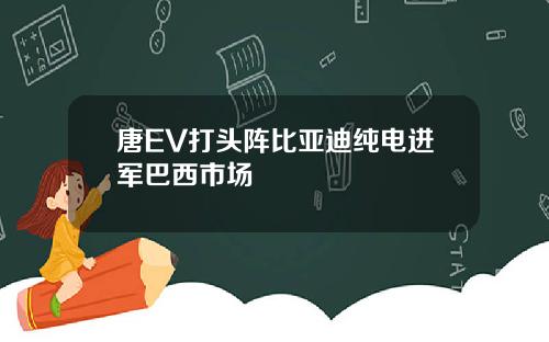 唐EV打头阵比亚迪纯电进军巴西市场