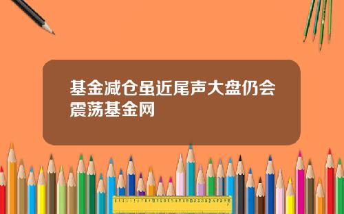 基金减仓虽近尾声大盘仍会震荡基金网