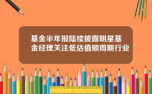 基金半年报陆续披露明星基金经理关注低估值顺周期行业