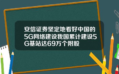 安信证券坚定地看好中国的5G网络建设我国累计建设5G基站达69万个附股