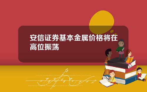 安信证券基本金属价格将在高位振荡