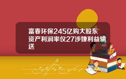 富春环保245亿购大股东资产利润率仅27涉嫌利益输送
