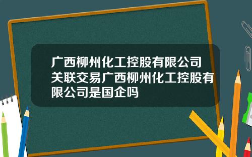 广西柳州化工控股有限公司关联交易广西柳州化工控股有限公司是国企吗