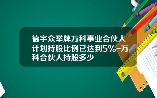 德宇众举牌万科事业合伙人计划持股比例已达到5%-万科合伙人持股多少