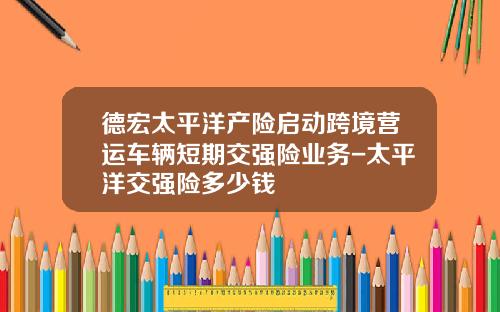 德宏太平洋产险启动跨境营运车辆短期交强险业务-太平洋交强险多少钱