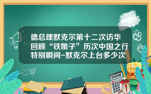 德总理默克尔第十二次访华回顾“铁娘子”历次中国之行特别瞬间-默克尔上台多少次访华