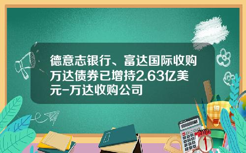 德意志银行、富达国际收购万达债券已增持2.63亿美元-万达收购公司