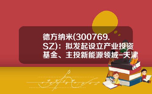 德方纳米(300769.SZ)：拟发起设立产业投资基金、主投新能源领域-天津私募基金