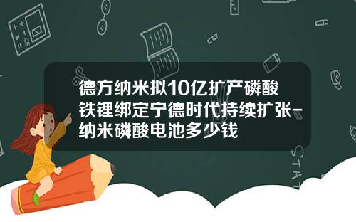 德方纳米拟10亿扩产磷酸铁锂绑定宁德时代持续扩张-纳米磷酸电池多少钱