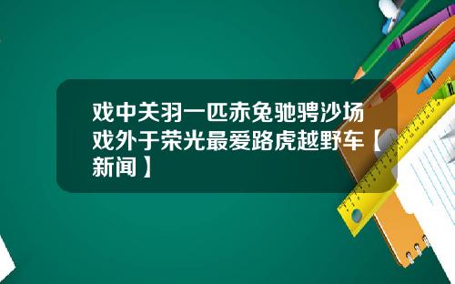 戏中关羽一匹赤兔驰骋沙场戏外于荣光最爱路虎越野车【新闻】