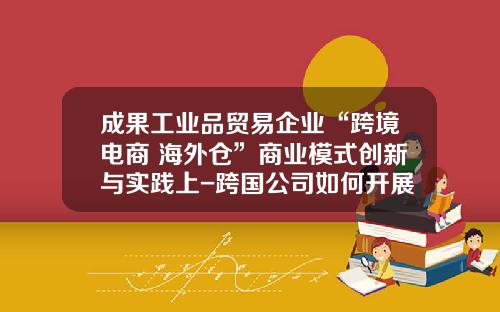 成果工业品贸易企业“跨境电商+海外仓”商业模式创新与实践上-跨国公司如何开展国际业务