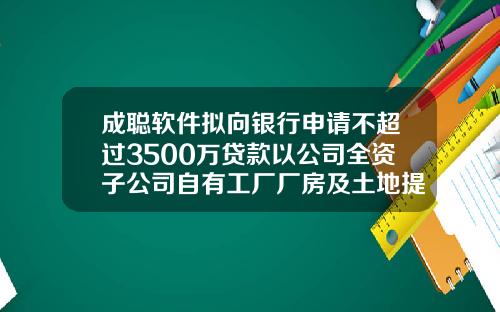 成聪软件拟向银行申请不超过3500万贷款以公司全资子公司自有工厂厂房及土地提供抵押担保-开工长公司借钱报告