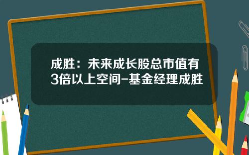 成胜：未来成长股总市值有3倍以上空间-基金经理成胜