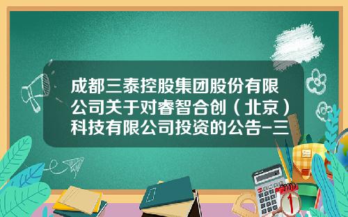 成都三泰控股集团股份有限公司关于对睿智合创（北京）科技有限公司投资的公告-三泰投资担保有限公司