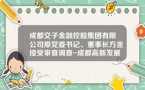 成都交子金融控股集团有限公司原党委书记、董事长方兆接受审查调查-成都高新发展股份有限公司