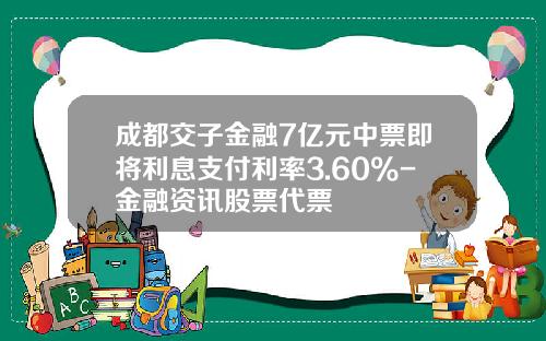 成都交子金融7亿元中票即将利息支付利率3.60%-金融资讯股票代票