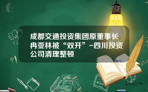 成都交通投资集团原董事长冉亚林被“双开”-四川投资公司清理整顿
