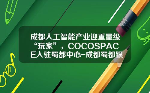 成都人工智能产业迎重量级“玩家”，COCOSPACE入驻蜀都中心-成都蜀都银泰置业有限责任公司