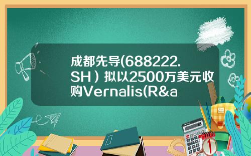 成都先导(688222.SH）拟以2500万美元收购Vernalis(R&D)Limited100%股权-英国先导控股有限公司