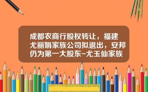 成都农商行股权转让，福建尤丽娟家族公司拟退出，安邦仍为第一大股东-尤玉仙家族多少钱