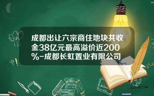 成都出让六宗商住地块共收金38亿元最高溢价近200%-成都长虹置业有限公司