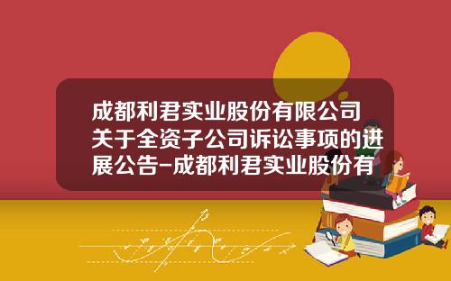 成都利君实业股份有限公司关于全资子公司诉讼事项的进展公告-成都利君实业股份有限公司