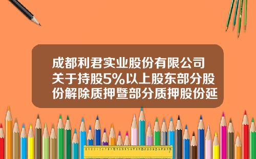 成都利君实业股份有限公司关于持股5%以上股东部分股份解除质押暨部分质押股份延期回购的公告-成都利君实业股份有限公司