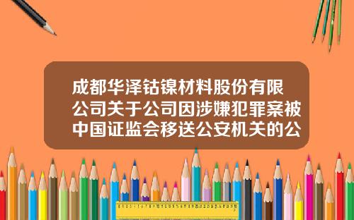 成都华泽钴镍材料股份有限公司关于公司因涉嫌犯罪案被中国证监会移送公安机关的公告-钴镍材料有限公司