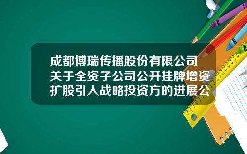 成都博瑞传播股份有限公司关于全资子公司公开挂牌增资扩股引入战略投资方的进展公告-北京漫游谷信息技术有限公司