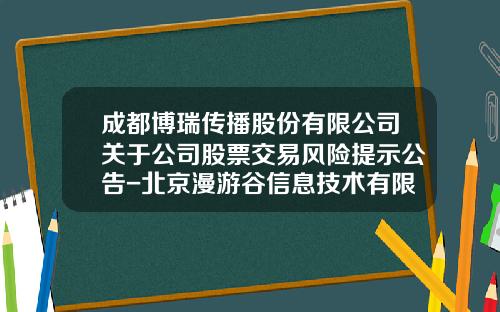 成都博瑞传播股份有限公司关于公司股票交易风险提示公告-北京漫游谷信息技术有限公司